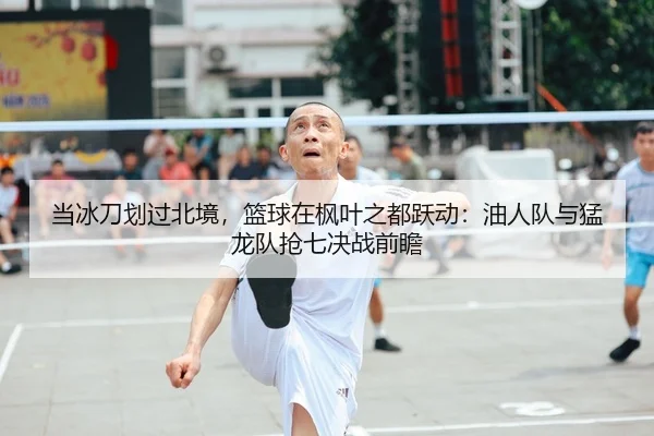 当冰刀划过北境，篮球在枫叶之都跃动：油人队与猛龙队抢七决战前瞻