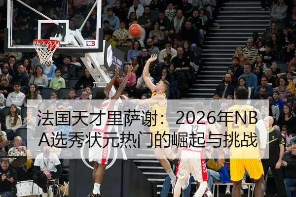 法国天才里萨谢：2026年NBA选秀状元热门的崛起与挑战