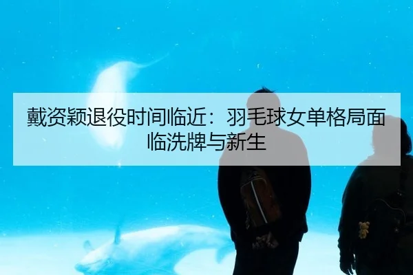戴资颖退役时间临近：羽毛球女单格局面临洗牌与新生