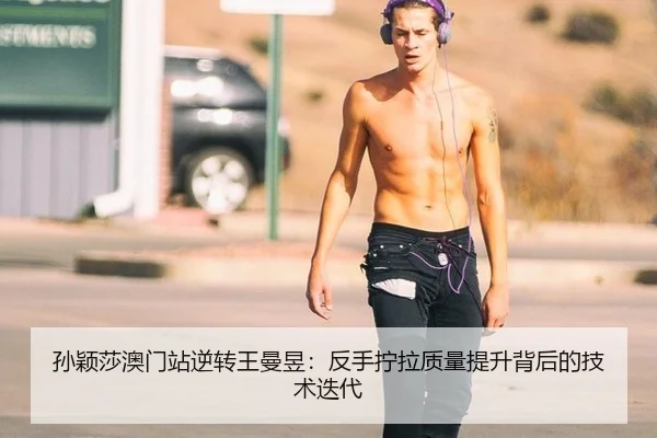 孙颖莎澳门站逆转王曼昱：反手拧拉质量提升背后的技术迭代
